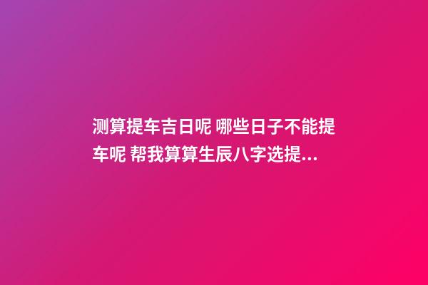 测算提车吉日呢 哪些日子不能提车呢 帮我算算生辰八字选提车吉日！-第1张-观点-玄机派